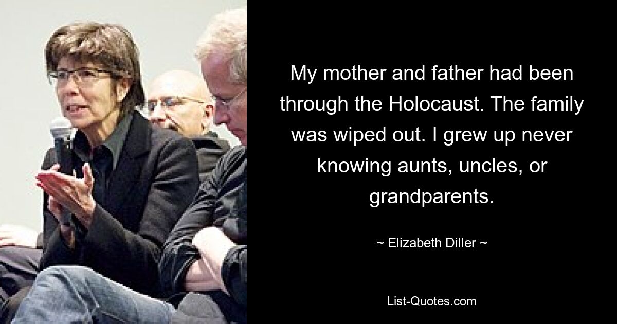 My mother and father had been through the Holocaust. The family was wiped out. I grew up never knowing aunts, uncles, or grandparents. — © Elizabeth Diller