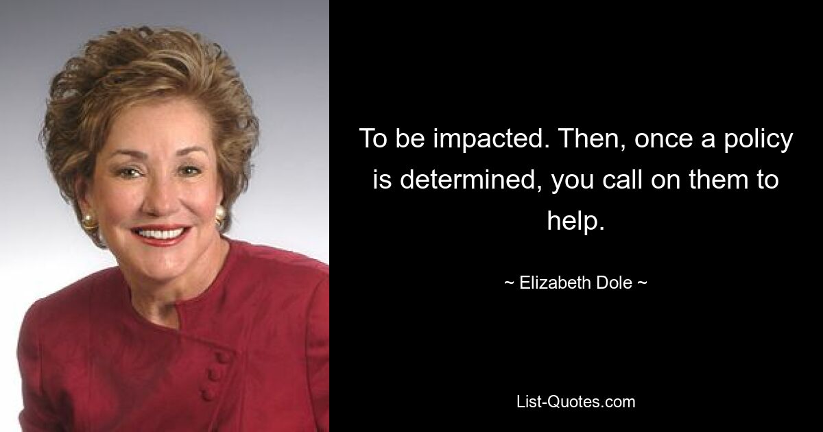 To be impacted. Then, once a policy is determined, you call on them to help. — © Elizabeth Dole