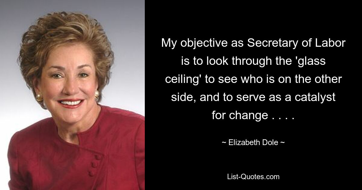 My objective as Secretary of Labor is to look through the 'glass ceiling' to see who is on the other side, and to serve as a catalyst for change . . . . — © Elizabeth Dole