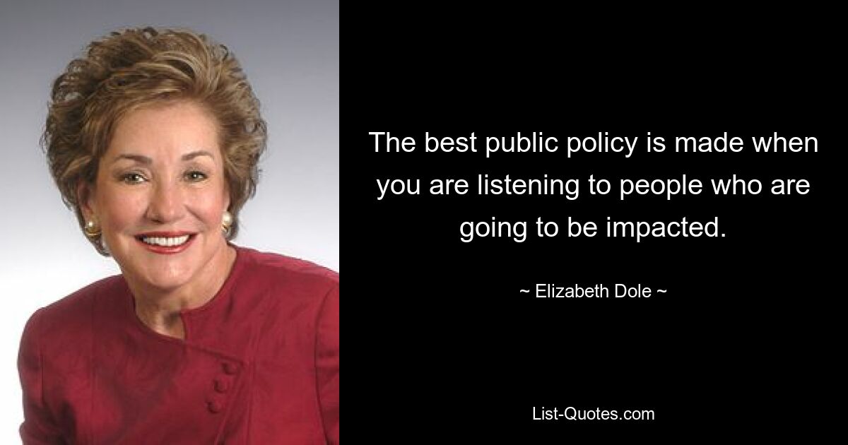 The best public policy is made when you are listening to people who are going to be impacted. — © Elizabeth Dole