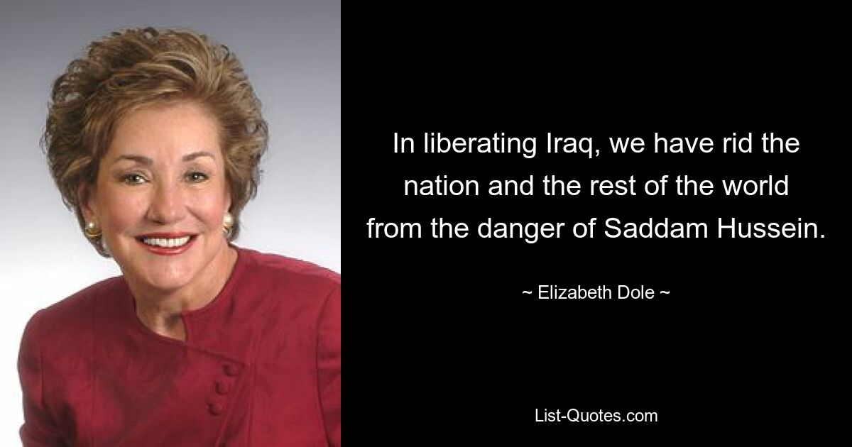 In liberating Iraq, we have rid the nation and the rest of the world from the danger of Saddam Hussein. — © Elizabeth Dole