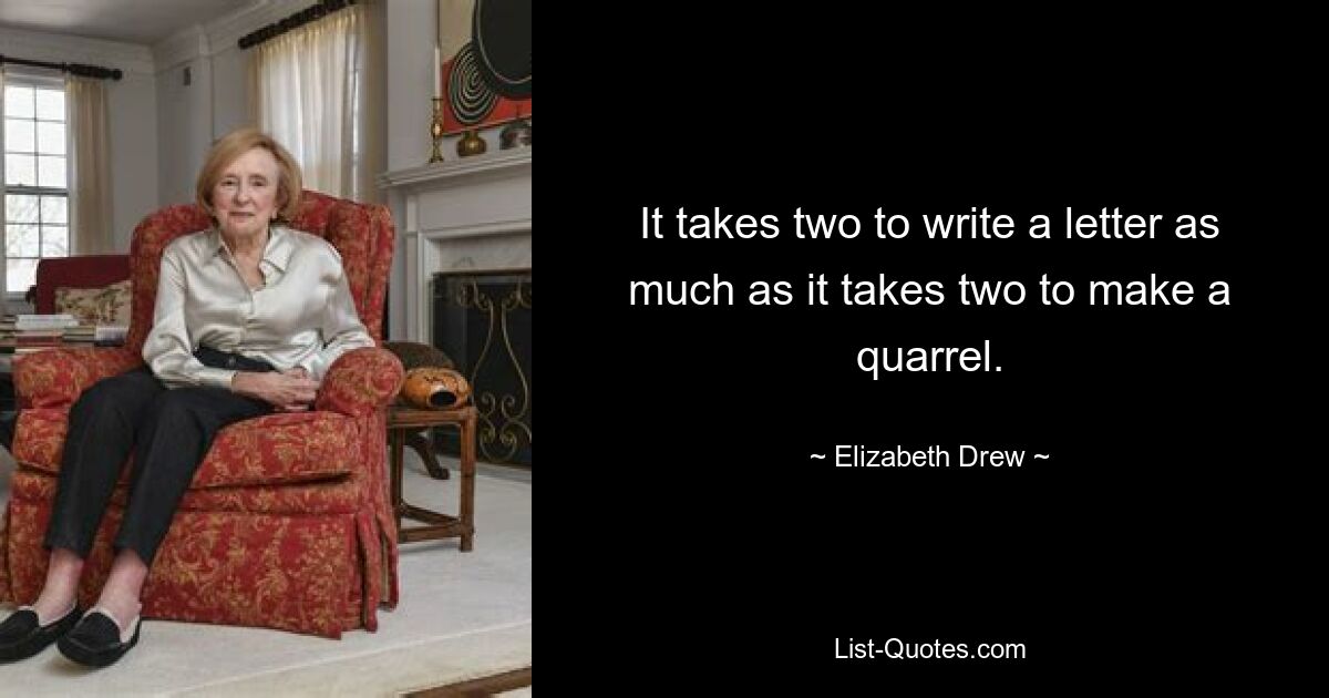 It takes two to write a letter as much as it takes two to make a quarrel. — © Elizabeth Drew