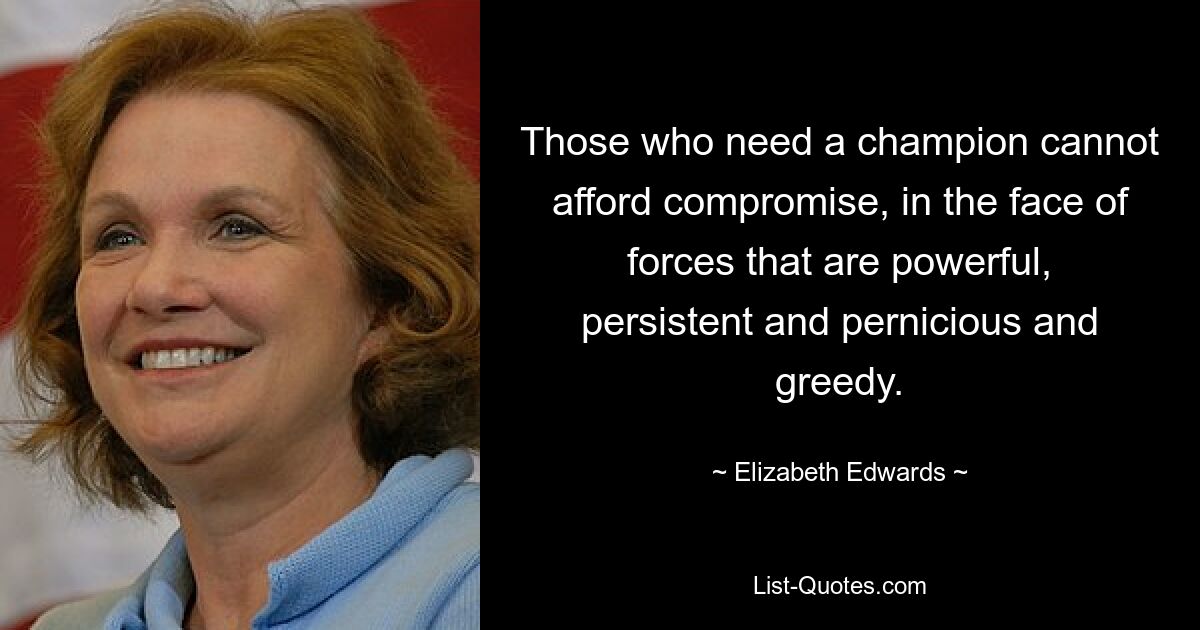 Those who need a champion cannot afford compromise, in the face of forces that are powerful, persistent and pernicious and greedy. — © Elizabeth Edwards