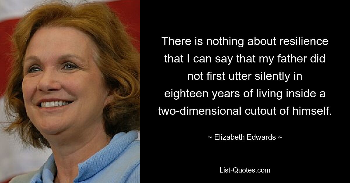 There is nothing about resilience that I can say that my father did not first utter silently in eighteen years of living inside a two-dimensional cutout of himself. — © Elizabeth Edwards