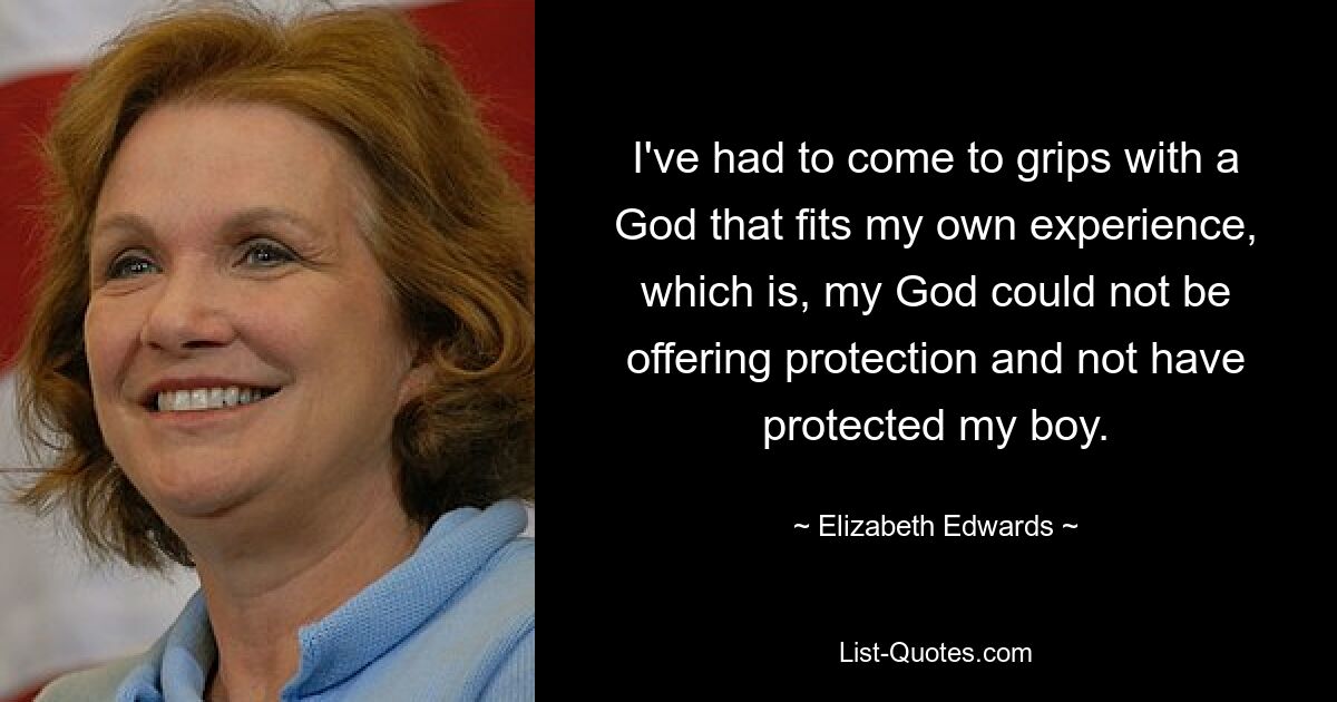 I've had to come to grips with a God that fits my own experience, which is, my God could not be offering protection and not have protected my boy. — © Elizabeth Edwards