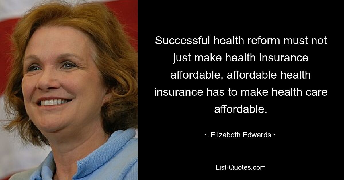 Successful health reform must not just make health insurance affordable, affordable health insurance has to make health care affordable. — © Elizabeth Edwards