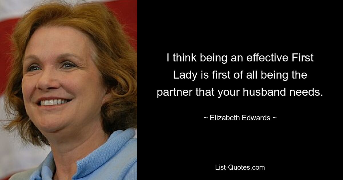 I think being an effective First Lady is first of all being the partner that your husband needs. — © Elizabeth Edwards