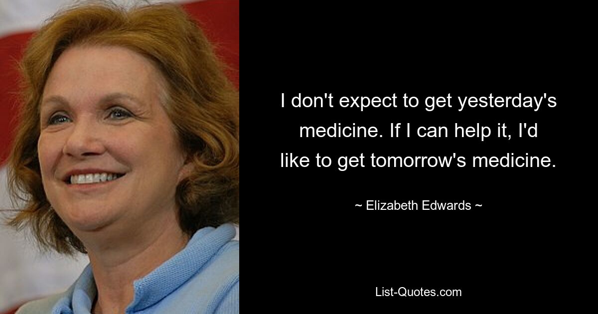 I don't expect to get yesterday's medicine. If I can help it, I'd like to get tomorrow's medicine. — © Elizabeth Edwards