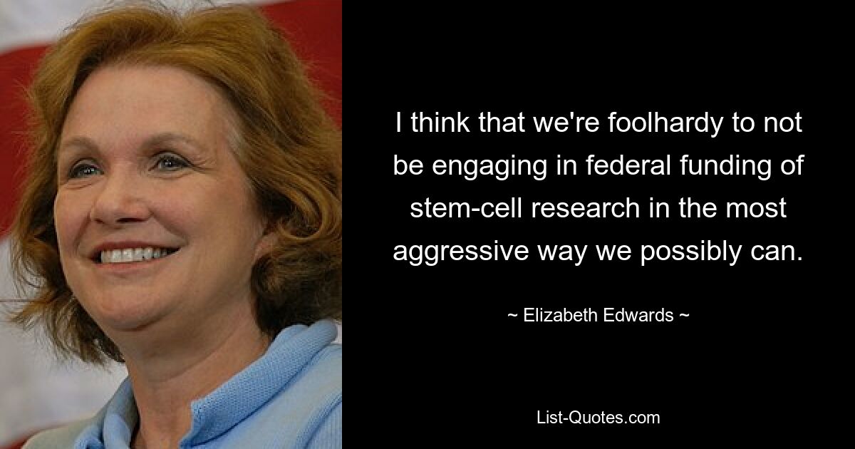 I think that we're foolhardy to not be engaging in federal funding of stem-cell research in the most aggressive way we possibly can. — © Elizabeth Edwards