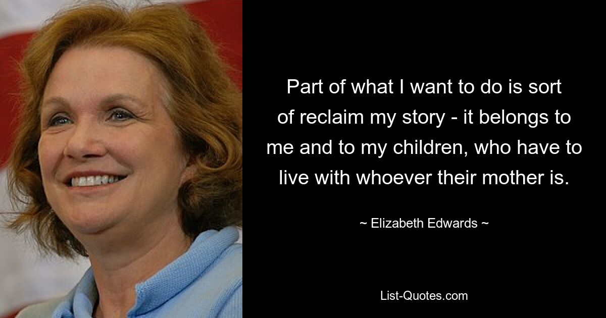 Part of what I want to do is sort of reclaim my story - it belongs to me and to my children, who have to live with whoever their mother is. — © Elizabeth Edwards