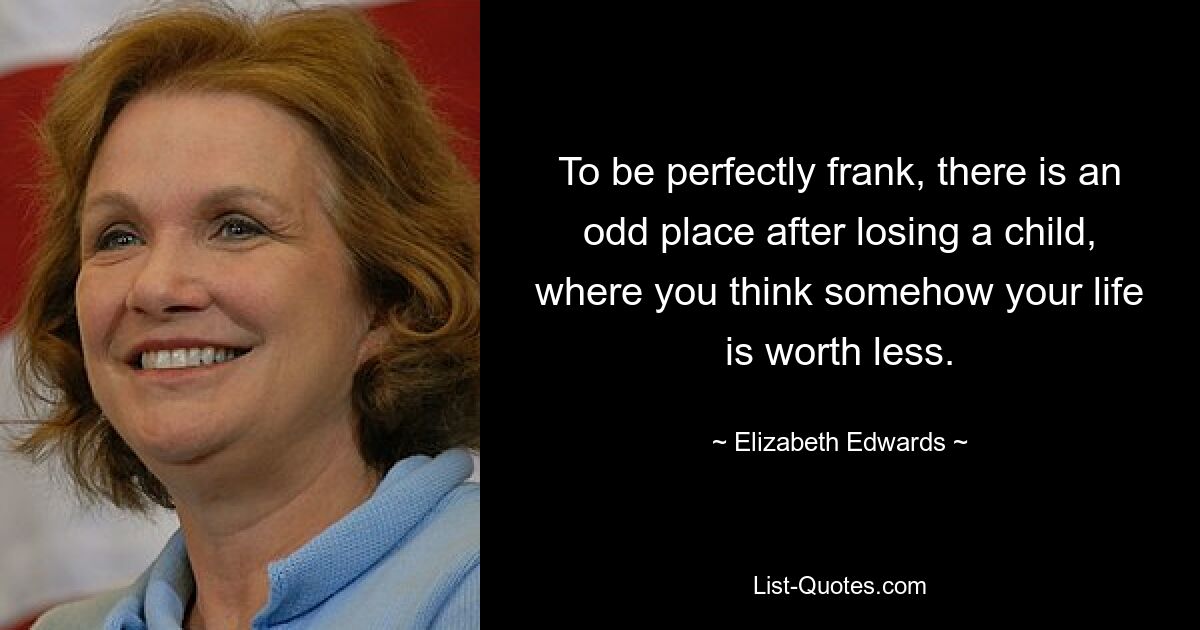 To be perfectly frank, there is an odd place after losing a child, where you think somehow your life is worth less. — © Elizabeth Edwards