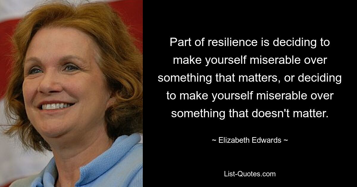 Part of resilience is deciding to make yourself miserable over something that matters, or deciding to make yourself miserable over something that doesn't matter. — © Elizabeth Edwards