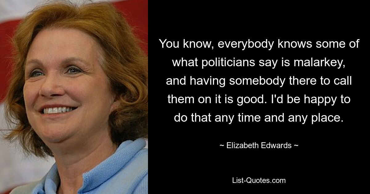 You know, everybody knows some of what politicians say is malarkey, and having somebody there to call them on it is good. I'd be happy to do that any time and any place. — © Elizabeth Edwards