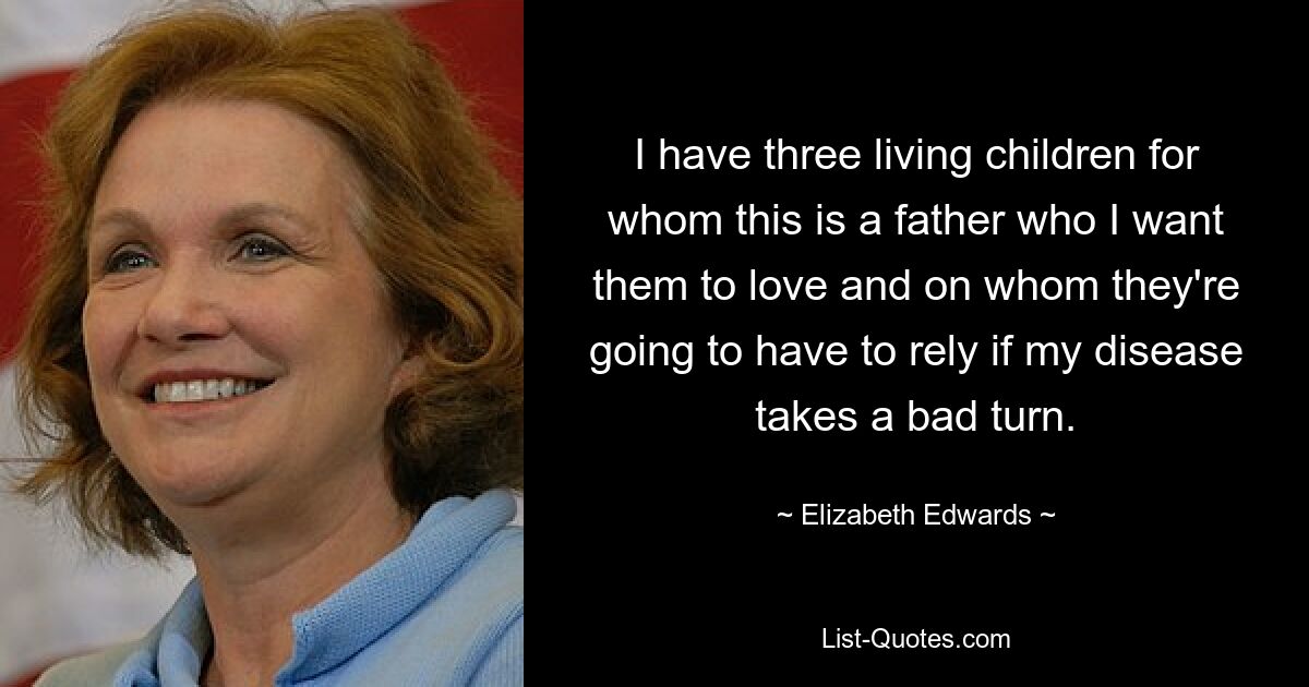 I have three living children for whom this is a father who I want them to love and on whom they're going to have to rely if my disease takes a bad turn. — © Elizabeth Edwards