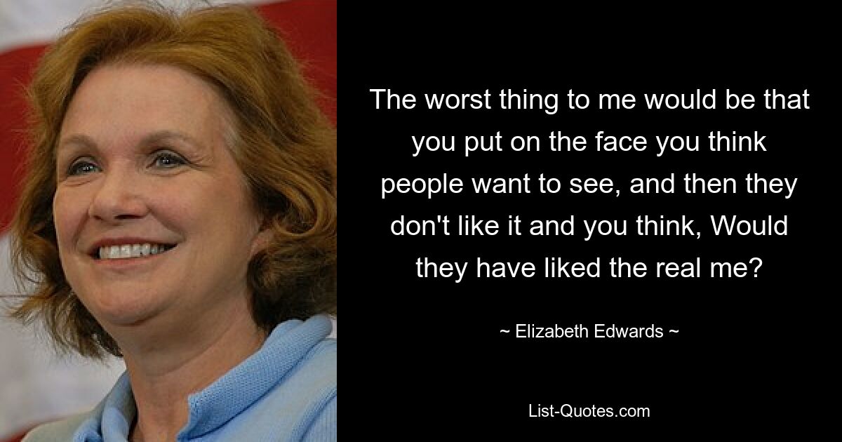 The worst thing to me would be that you put on the face you think people want to see, and then they don't like it and you think, Would they have liked the real me? — © Elizabeth Edwards