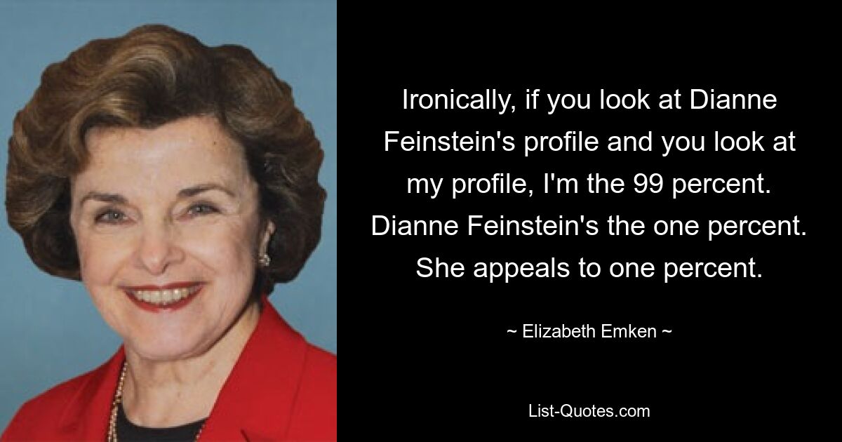 Ironically, if you look at Dianne Feinstein's profile and you look at my profile, I'm the 99 percent. Dianne Feinstein's the one percent. She appeals to one percent. — © Elizabeth Emken