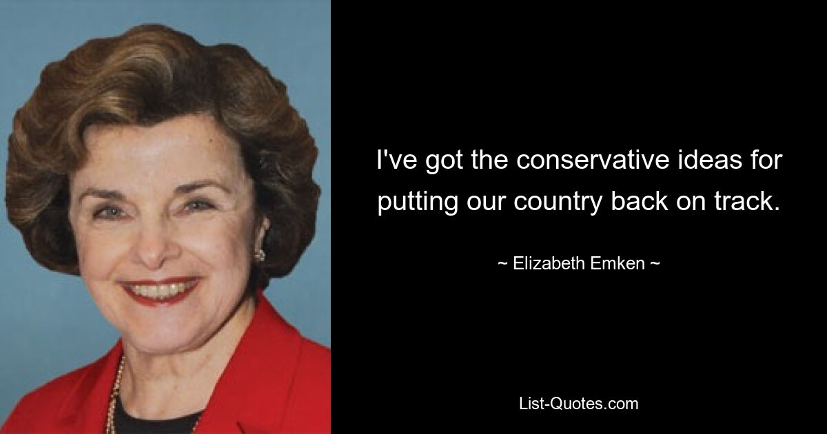 I've got the conservative ideas for putting our country back on track. — © Elizabeth Emken