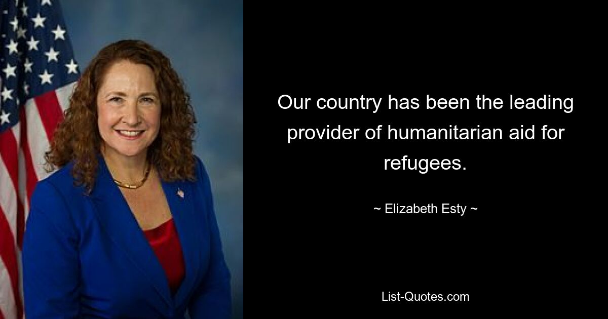 Our country has been the leading provider of humanitarian aid for refugees. — © Elizabeth Esty