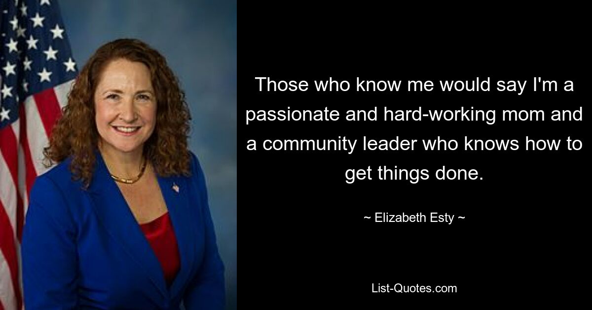 Those who know me would say I'm a passionate and hard-working mom and a community leader who knows how to get things done. — © Elizabeth Esty