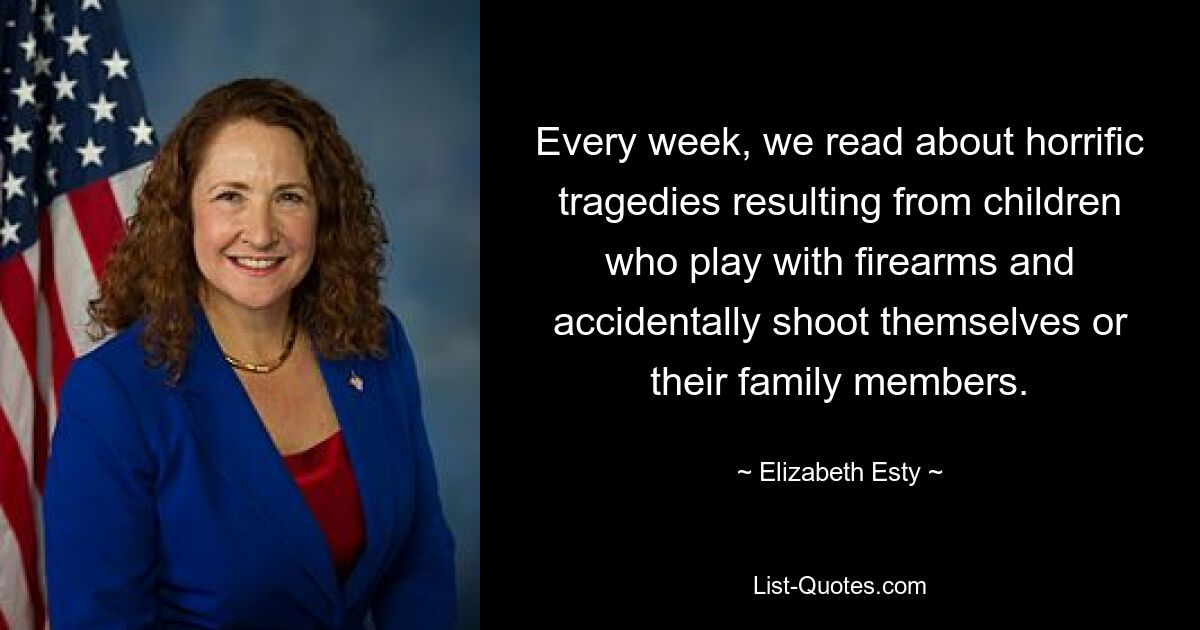 Every week, we read about horrific tragedies resulting from children who play with firearms and accidentally shoot themselves or their family members. — © Elizabeth Esty