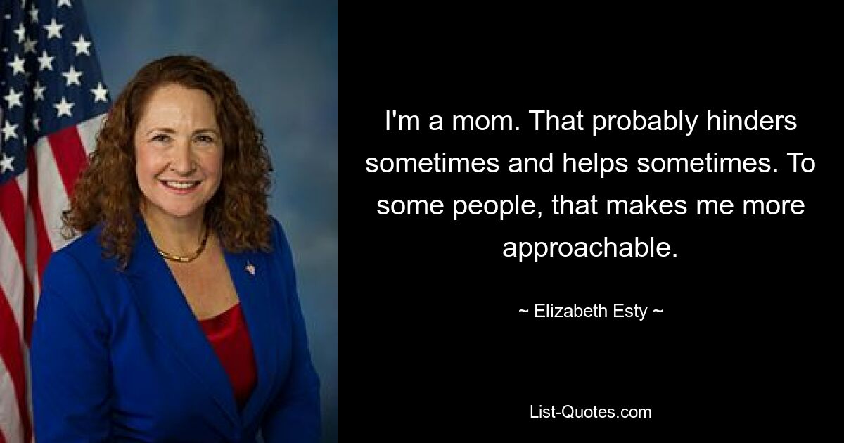 I'm a mom. That probably hinders sometimes and helps sometimes. To some people, that makes me more approachable. — © Elizabeth Esty