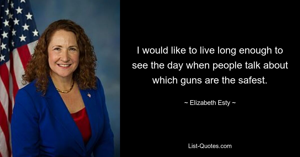 I would like to live long enough to see the day when people talk about which guns are the safest. — © Elizabeth Esty