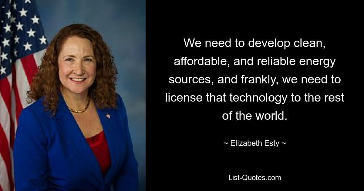 We need to develop clean, affordable, and reliable energy sources, and frankly, we need to license that technology to the rest of the world. — © Elizabeth Esty