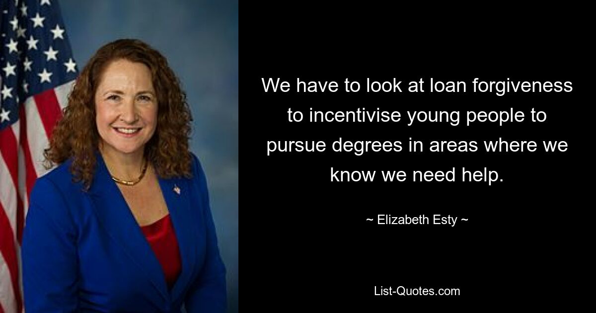 We have to look at loan forgiveness to incentivise young people to pursue degrees in areas where we know we need help. — © Elizabeth Esty