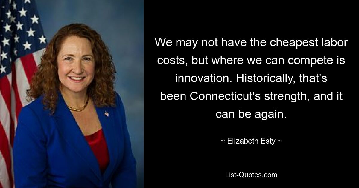 We may not have the cheapest labor costs, but where we can compete is innovation. Historically, that's been Connecticut's strength, and it can be again. — © Elizabeth Esty