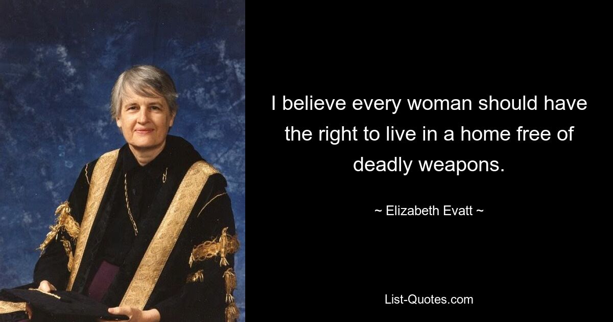 I believe every woman should have the right to live in a home free of deadly weapons. — © Elizabeth Evatt