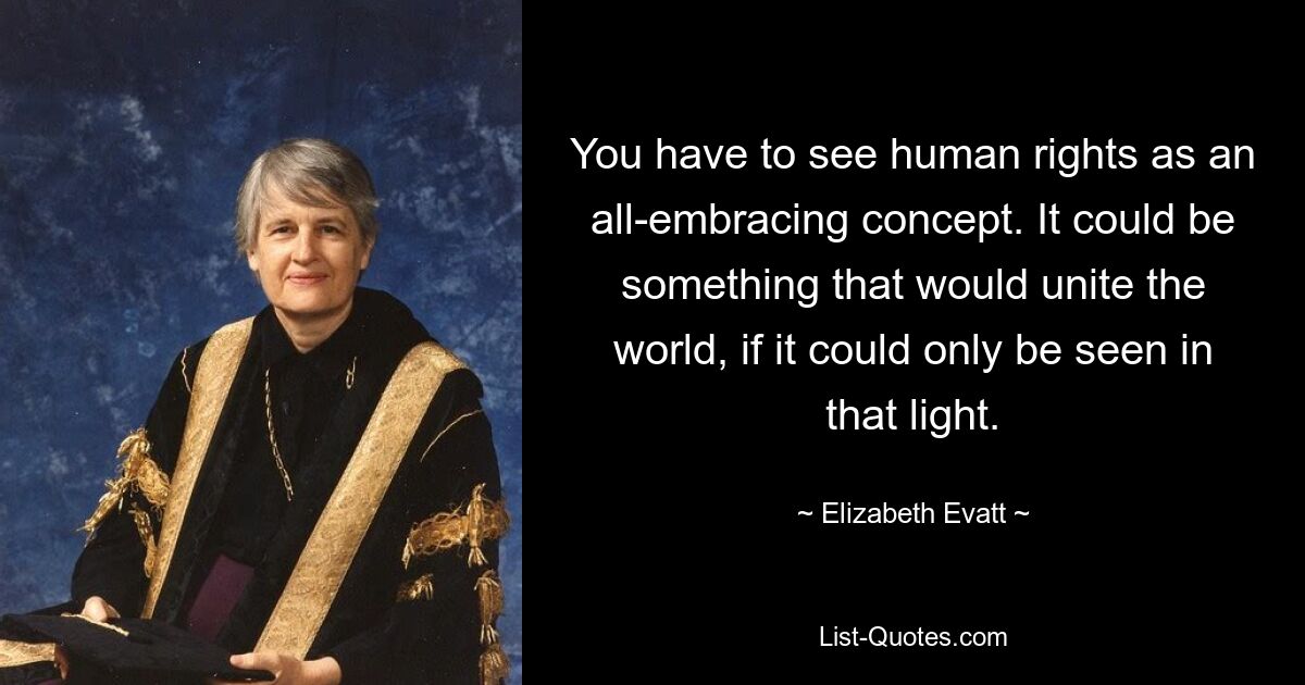 You have to see human rights as an all-embracing concept. It could be something that would unite the world, if it could only be seen in that light. — © Elizabeth Evatt