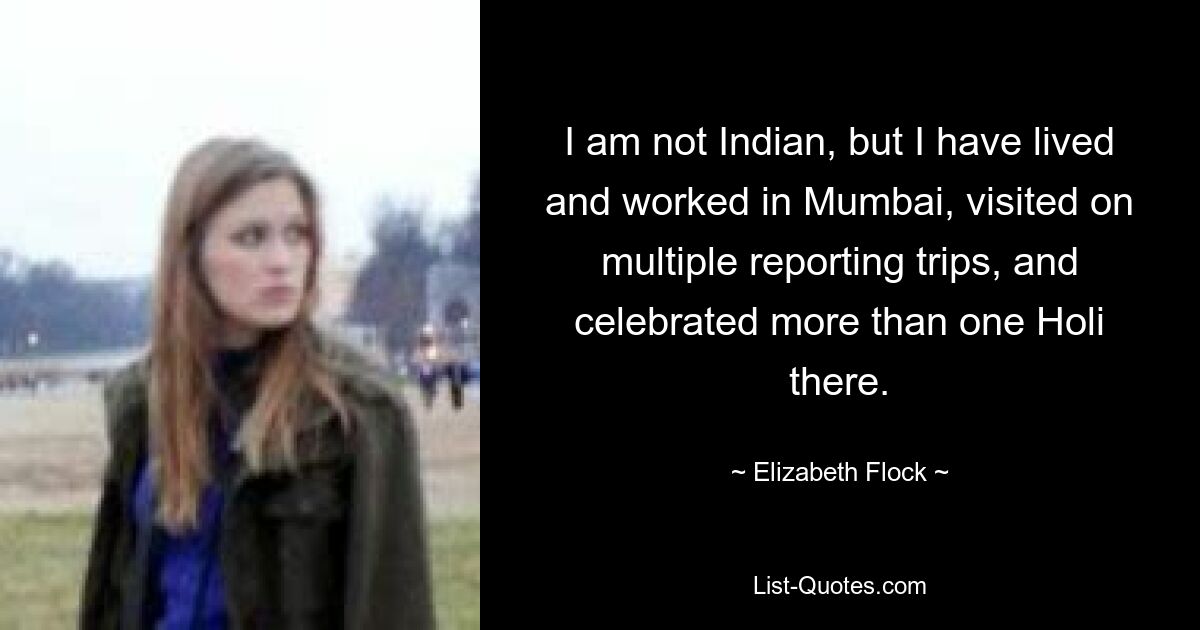 I am not Indian, but I have lived and worked in Mumbai, visited on multiple reporting trips, and celebrated more than one Holi there. — © Elizabeth Flock