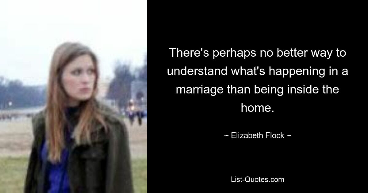 There's perhaps no better way to understand what's happening in a marriage than being inside the home. — © Elizabeth Flock