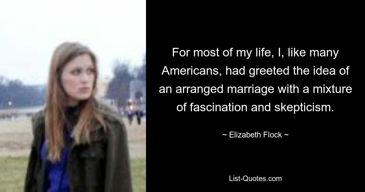 For most of my life, I, like many Americans, had greeted the idea of an arranged marriage with a mixture of fascination and skepticism. — © Elizabeth Flock