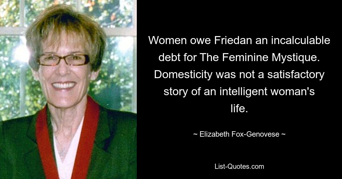 Women owe Friedan an incalculable debt for The Feminine Mystique. Domesticity was not a satisfactory story of an intelligent woman's life. — © Elizabeth Fox-Genovese