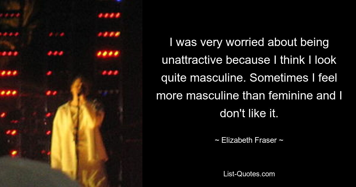 I was very worried about being unattractive because I think I look quite masculine. Sometimes I feel more masculine than feminine and I don't like it. — © Elizabeth Fraser