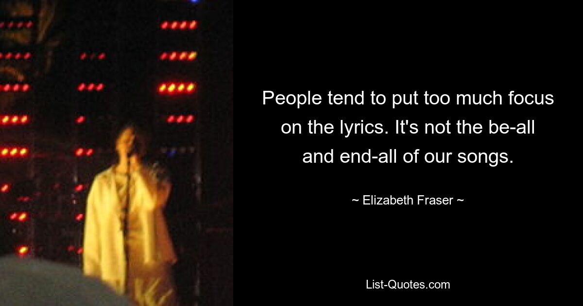 People tend to put too much focus on the lyrics. It's not the be-all and end-all of our songs. — © Elizabeth Fraser