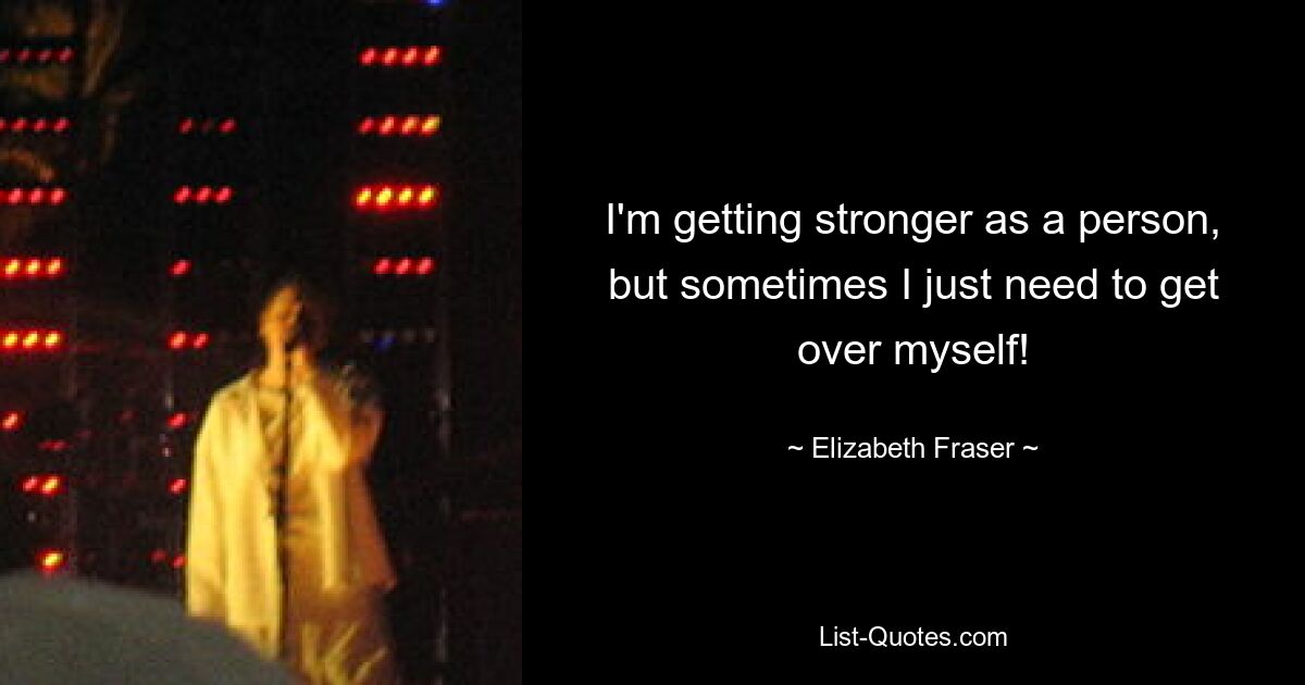 I'm getting stronger as a person, but sometimes I just need to get over myself! — © Elizabeth Fraser