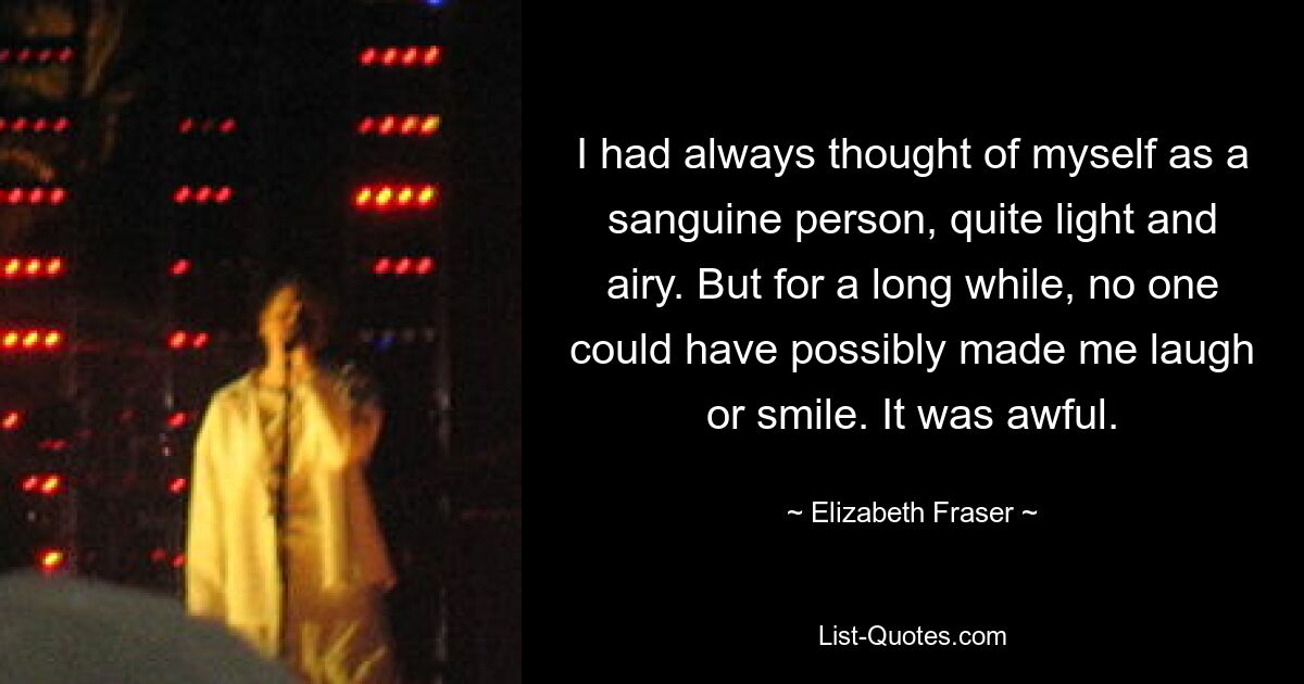 Ich hatte mich immer für einen zuversichtlichen Menschen gehalten, ziemlich leicht und luftig. Aber lange Zeit hätte mich niemand zum Lachen oder Lächeln bringen können. Es war schrecklich. — © Elizabeth Fraser