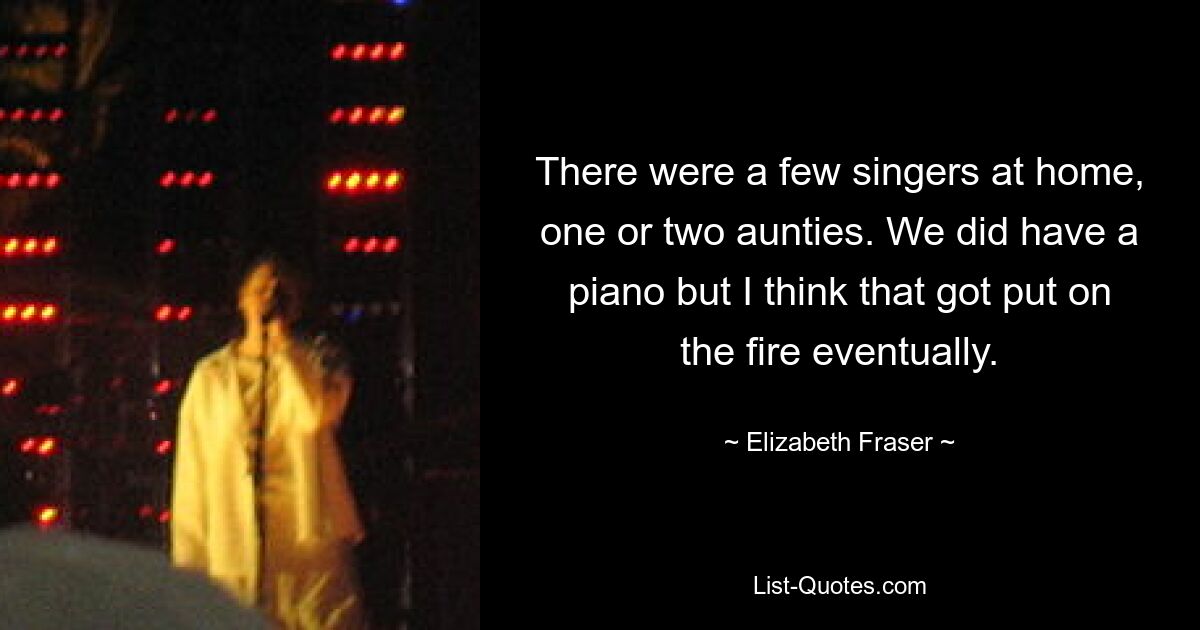 There were a few singers at home, one or two aunties. We did have a piano but I think that got put on the fire eventually. — © Elizabeth Fraser