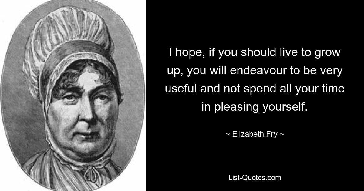 I hope, if you should live to grow up, you will endeavour to be very useful and not spend all your time in pleasing yourself. — © Elizabeth Fry