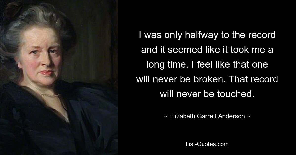 I was only halfway to the record and it seemed like it took me a long time. I feel like that one will never be broken. That record will never be touched. — © Elizabeth Garrett Anderson