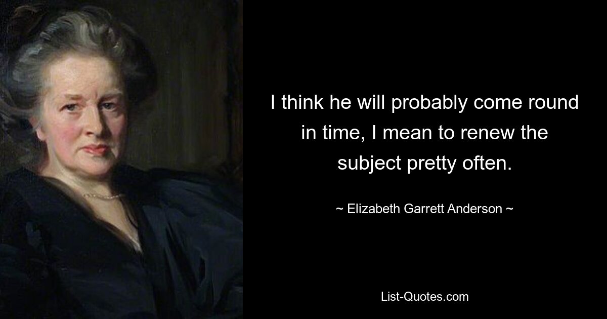 I think he will probably come round in time, I mean to renew the subject pretty often. — © Elizabeth Garrett Anderson