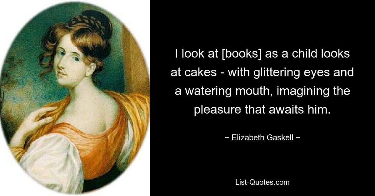 I look at [books] as a child looks at cakes - with glittering eyes and a watering mouth, imagining the pleasure that awaits him. — © Elizabeth Gaskell