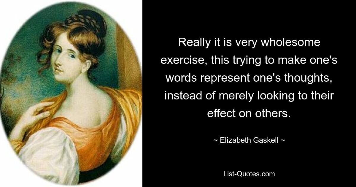 Really it is very wholesome exercise, this trying to make one's words represent one's thoughts, instead of merely looking to their effect on others. — © Elizabeth Gaskell