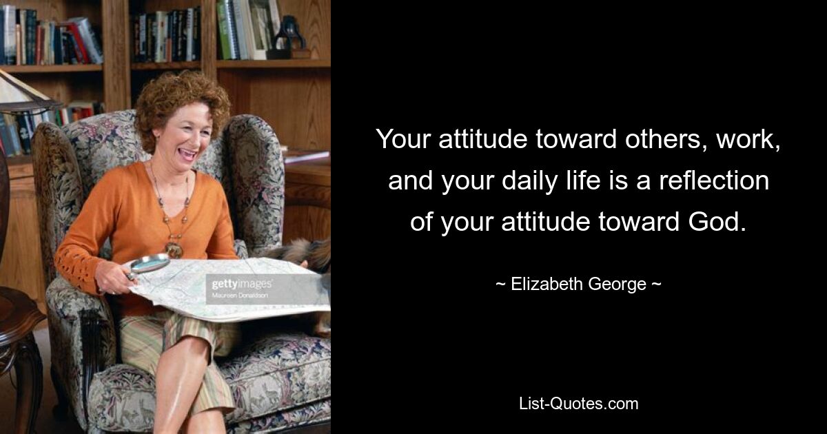 Your attitude toward others, work, and your daily life is a reflection of your attitude toward God. — © Elizabeth George