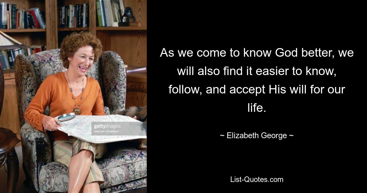 As we come to know God better, we will also find it easier to know, follow, and accept His will for our life. — © Elizabeth George