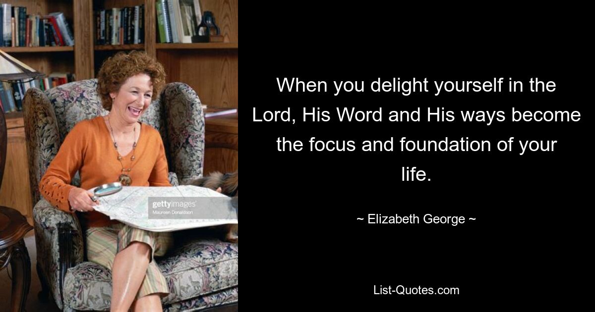 When you delight yourself in the Lord, His Word and His ways become the focus and foundation of your life. — © Elizabeth George