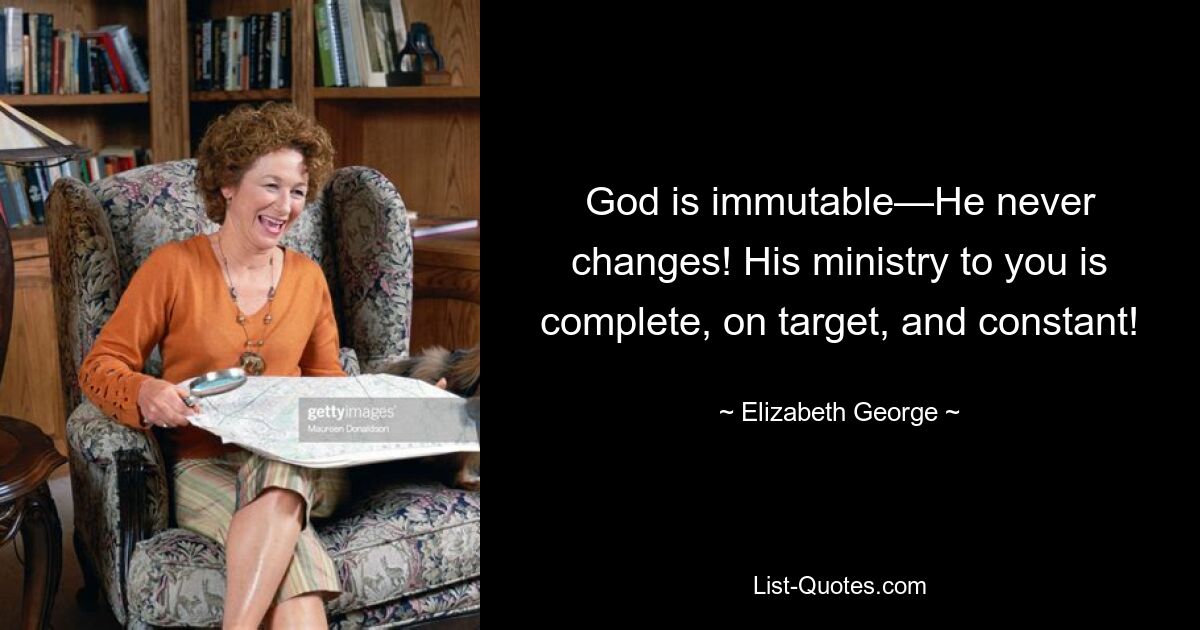 God is immutable—He never changes! His ministry to you is complete, on target, and constant! — © Elizabeth George