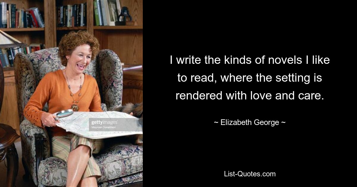 I write the kinds of novels I like to read, where the setting is rendered with love and care. — © Elizabeth George